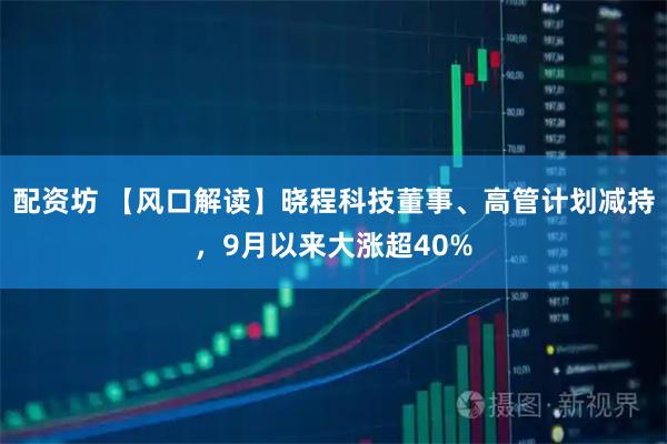 配资坊 【风口解读】晓程科技董事、高管计划减持,9月以来大涨超40%
