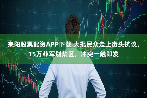 耒阳股票配资APP下载 大批民众走上街头抗议，15万菲军划禁区，冲突一触即发