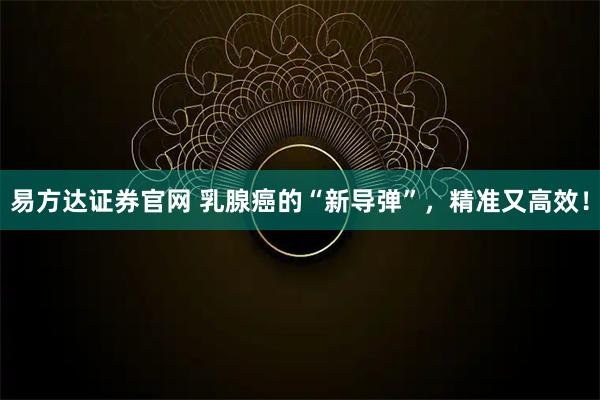 易方达证券官网 乳腺癌的“新导弹”，精准又高效！