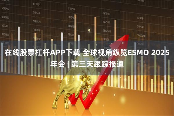 在线股票杠杆APP下载 全球视角纵览ESMO 2025年会 | 第三天跟踪报道