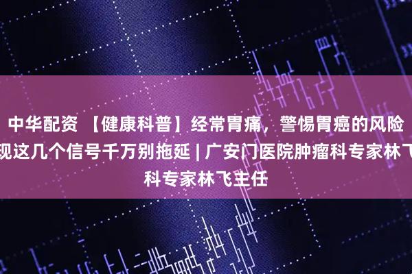 中华配资 【健康科普】经常胃痛，警惕胃癌的风险，出现这几个信号千万别拖延 | 广安门医院肿瘤科专家林飞主任