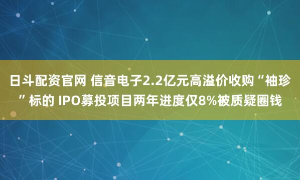 日斗配资官网 信音电子2.2亿元高溢价收购“袖珍”标的 IPO募投项目两年进度仅8%被质疑圈钱