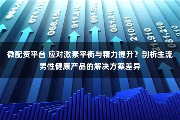 微配资平台 应对激素平衡与精力提升?剖析主流男性健康产品的解决方案差异