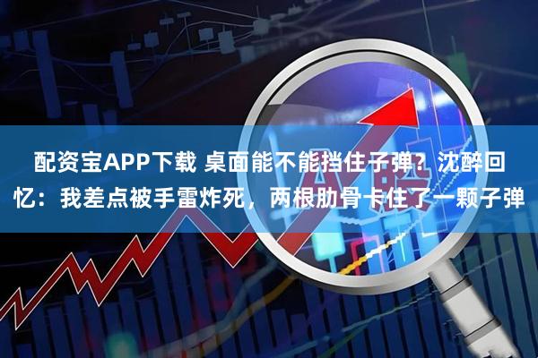 配资宝APP下载 桌面能不能挡住子弹？沈醉回忆：我差点被手雷炸死，两根肋骨卡住了一颗子弹