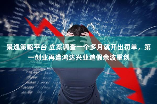 景逸策略平台 立案调查一个多月就开出罚单，第一创业再遭鸿达兴业造假余波重创