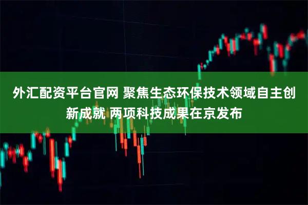 外汇配资平台官网 聚焦生态环保技术领域自主创新成就 两项科技成果在京发布