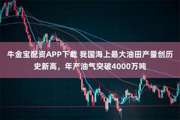 牛金宝配资APP下载 我国海上最大油田产量创历史新高，年产油气突破4000万吨