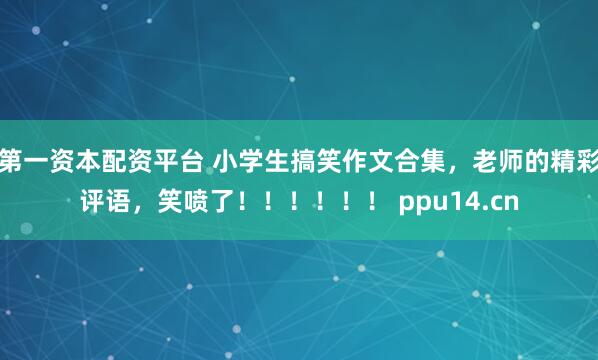第一资本配资平台 小学生搞笑作文合集，老师的精彩评语，笑喷了！！！！！！ ppu14.cn