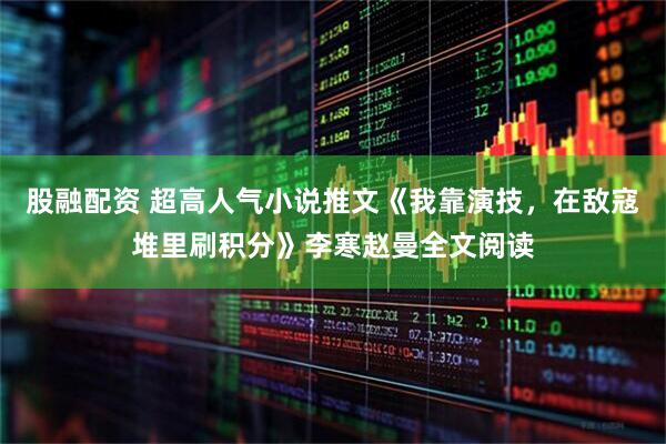 股融配资 超高人气小说推文《我靠演技，在敌寇堆里刷积分》李寒赵曼全文阅读