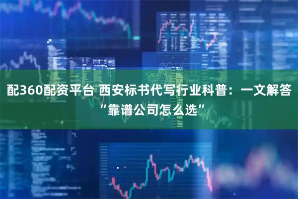配360配资平台 西安标书代写行业科普：一文解答 “靠谱公司怎么选”