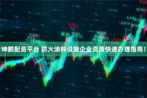 坤鹏配资平台 防火涂料设施企业资质快速办理指南！