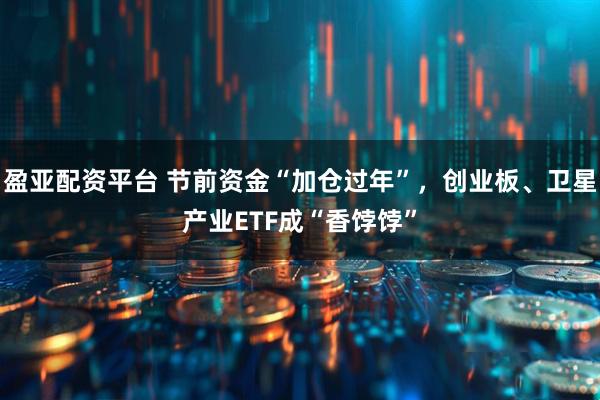 盈亚配资平台 节前资金“加仓过年”，创业板、卫星产业ETF成“香饽饽”